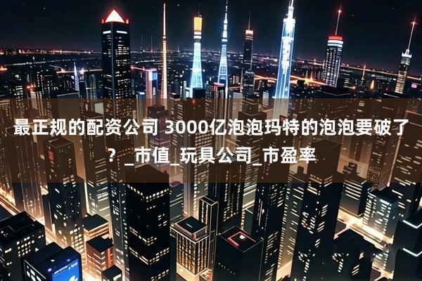 最正规的配资公司 3000亿泡泡玛特的泡泡要破了？_市值_玩具公司_市盈率