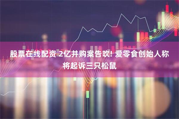 股票在线配资 2亿并购案告吹! 爱零食创始人称将起诉三只松鼠