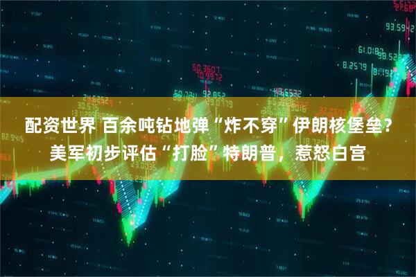 配资世界 百余吨钻地弹“炸不穿”伊朗核堡垒？美军初步评估“打脸”特朗普，惹怒白宫