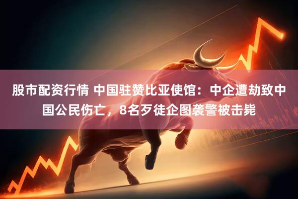 股市配资行情 中国驻赞比亚使馆：中企遭劫致中国公民伤亡，8名歹徒企图袭警被击毙