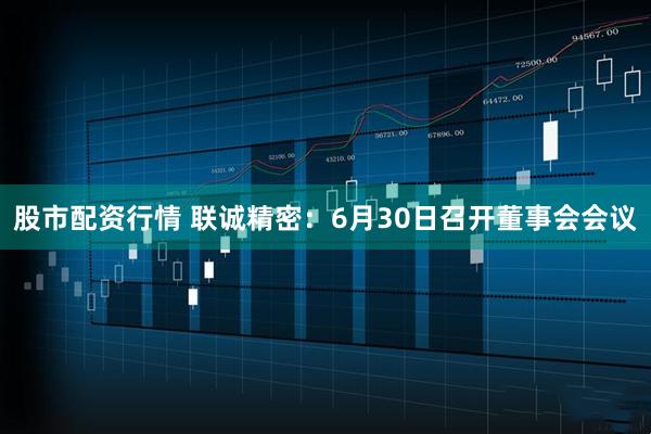 股市配资行情 联诚精密：6月30日召开董事会会议