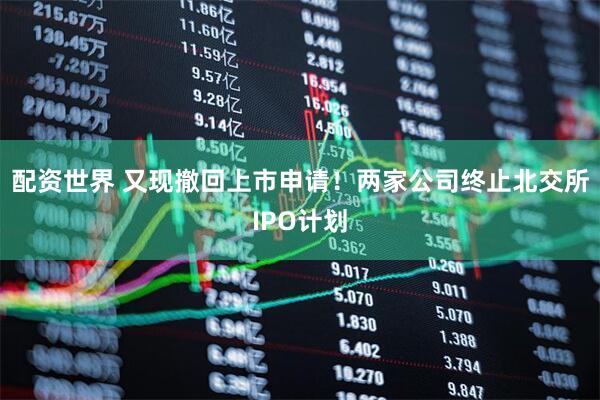配资世界 又现撤回上市申请！两家公司终止北交所IPO计划