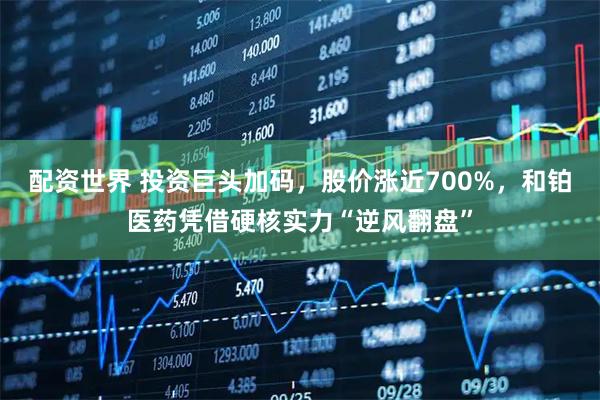 配资世界 投资巨头加码，股价涨近700%，和铂医药凭借硬核实力“逆风翻盘”