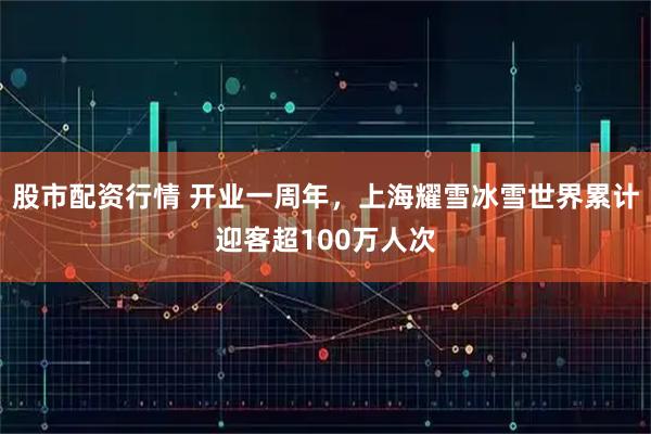 股市配资行情 开业一周年，上海耀雪冰雪世界累计迎客超100万人次