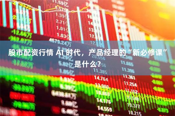 股市配资行情 AI 时代，产品经理的“新必修课”是什么？