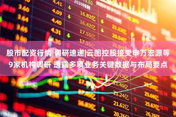 股市配资行情 调研速递|云图控股接受申万宏源等9家机构调研 透露多项业务关键数据与布局要点