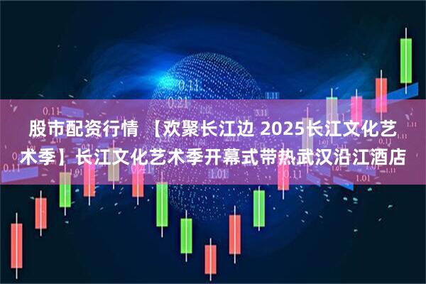 股市配资行情 【欢聚长江边 2025长江文化艺术季】长江文化艺术季开幕式带热武汉沿江酒店