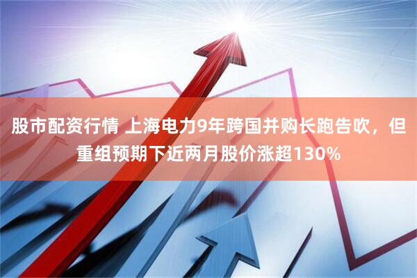 股市配资行情 上海电力9年跨国并购长跑告吹，但重组预期下近两月股价涨超130%