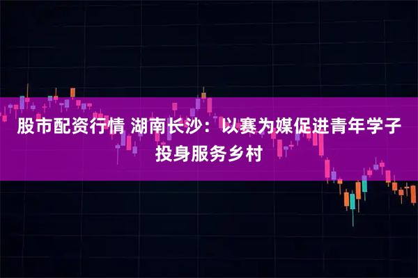 股市配资行情 湖南长沙：以赛为媒促进青年学子投身服务乡村