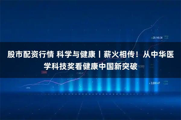股市配资行情 科学与健康丨薪火相传！从中华医学科技奖看健康中国新突破
