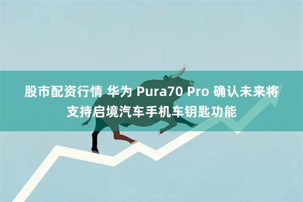 股市配资行情 华为 Pura70 Pro 确认未来将支持启境汽车手机车钥匙功能