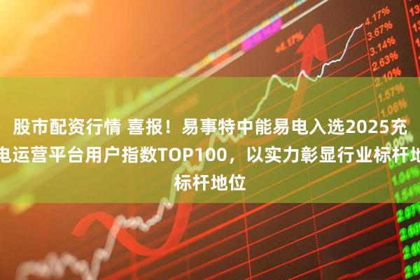股市配资行情 喜报！易事特中能易电入选2025充换电运营平台用户指数TOP100，以实力彰显行业标杆地位