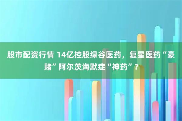股市配资行情 14亿控股绿谷医药，复星医药“豪赌”阿尔茨海默症“神药”？