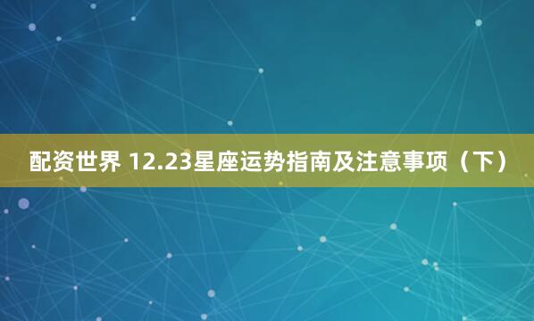 配资世界 12.23星座运势指南及注意事项（下）