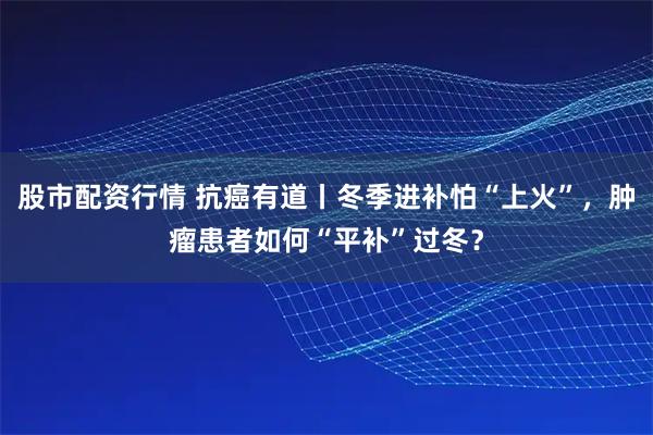 股市配资行情 抗癌有道丨冬季进补怕“上火”，肿瘤患者如何“平补”过冬？