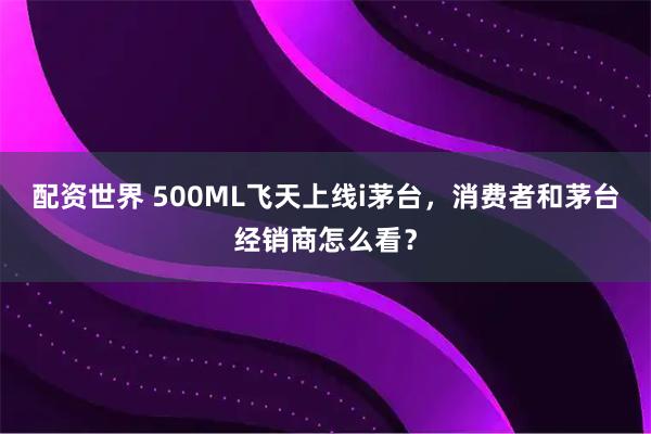 配资世界 500ML飞天上线i茅台，消费者和茅台经销商怎么看？