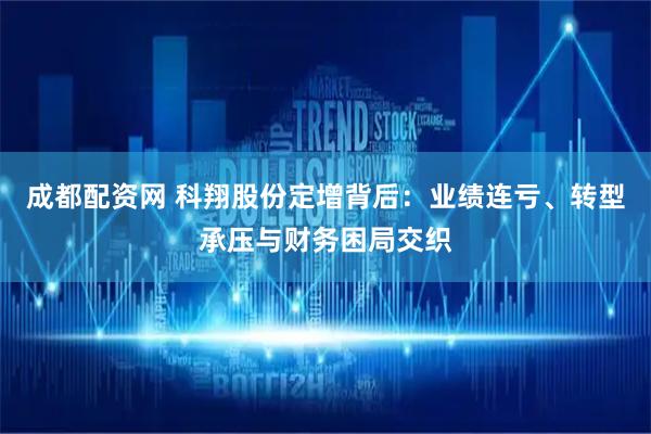 成都配资网 科翔股份定增背后：业绩连亏、转型承压与财务困局交织