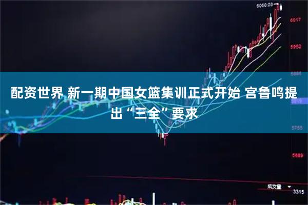 配资世界 新一期中国女篮集训正式开始 宫鲁鸣提出“三全”要求