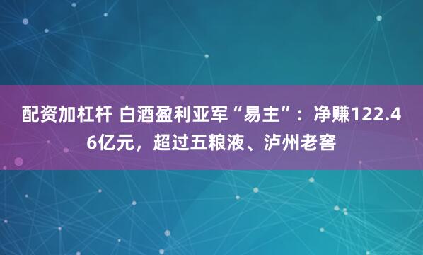 配资加杠杆 白酒盈利亚军“易主”：净赚122.46亿元，超过五粮液、泸州老窖