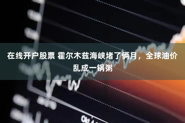 在线开户股票 霍尔木兹海峡堵了俩月，全球油价乱成一锅粥