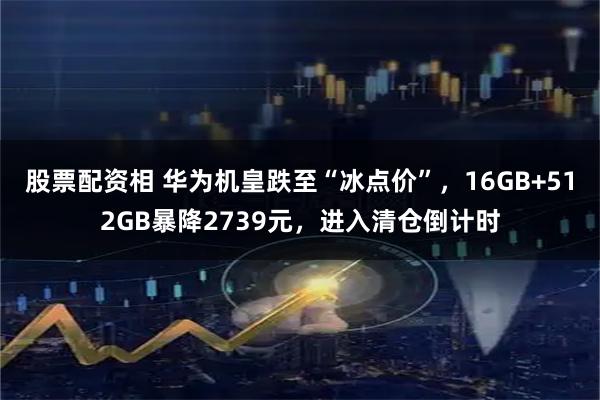 股票配资相 华为机皇跌至“冰点价”，16GB+512GB暴降2739元，进入清仓倒计时