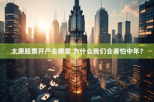 太原股票开户去哪里 为什么我们会害怕中年？